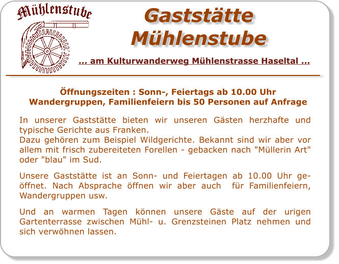 GaststätteMühlenstube In unserer Gaststätte bieten wir unseren Gästen herzhafte und typische Gerichte aus Franken. Dazu gehören zum Beispiel Wildgerichte. Bekannt sind wir aber vor allem mit frisch zubereiteten Forellen - gebacken nach "Müllerin Art" oder "blau" im Sud.  Unsere Gaststätte ist an Sonn- und Feiertagen ab 10.00 Uhr ge-öffnet. Nach Absprache öffnen wir aber auch  für Familienfeiern, Wandergruppen usw.   Und an warmen Tagen können unsere Gäste auf der urigen Gartenterrasse zwischen Mühl- u. Grenzsteinen Platz nehmen und sich verwöhnen lassen.  Öffnungszeiten : Sonn-, Feiertags ab 10.00 Uhr Wandergruppen, Familienfeiern bis 50 Personen auf Anfrage  ... am Kulturwanderweg Mühlenstrasse Haseltal ...